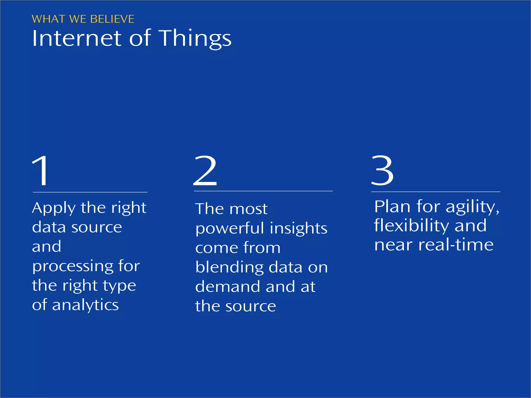 WHAT WE BELIEVE 
Internet of Things 
1 
Apply the right 
data source 
and 
processing for 
the right type 
of analytics 
2 
The most 
powerful insights 
come from 
blending data on 
demand and at 
the source 
© 2013, Pentaho. All Rights Reserved. pentaho.com. Worldwide 20 +1 (866) 660-7555 
3 
Plan for agility, 
flexibility and 
near real-time 
 