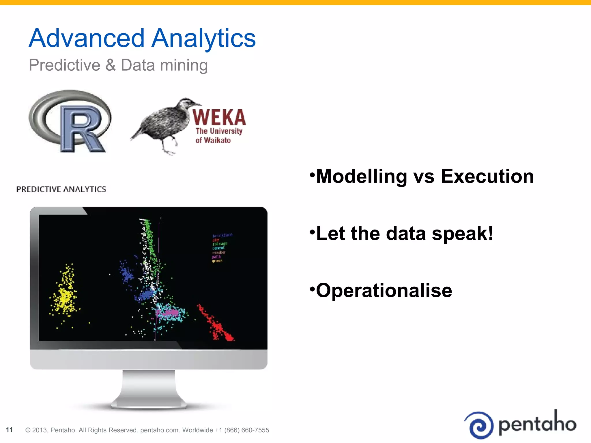 © 2013, Pentaho. All Rights Reserved. pentaho.com. Worldwide 111111 22001133,, PPeennttaahhoo.. AAllll RRiigghhttss RReesseerrvveedd.. ppeennttaahhoo..ccoomm.. WWoorrllddwwiiddee +++111 (((888666666))) 666666000---777555555555 
•Modelling vs Execution 
•Let the data speak! 
•Operationalise 
Advanced Analytics 
Predictive & Data mining 
 