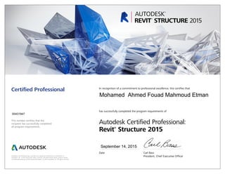 This number certifies that the
recipient has successfully completed
all program requirements.
Certified Professional In recognition of a commitment to professional excellence, this certifies that
has successfully completed the program requirements of
Autodesk Certified Professional:
Revit®
Structure 2015
Date	 Carl Bass
	 President, Chief Executive OfficerAutodesk, the Autodesk logo, and Revit are registered trademarks or trademarks of
Autodesk, Inc., in the USA and/or other countries. All other brand names, product names,
or trademarks belong to their respective holders. © 2015 Autodesk, Inc. All rights reserved.
September 14, 2015
00431947
Mohamed Ahmed Fouad Mahmoud Etman
 