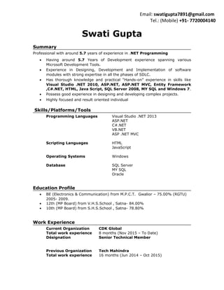 Swati Gupta
Summary
Professional with around 5.7 years of experience in .NET Programming
• Having around 5.7 Years of Development experience spanning various
Microsoft Development Tools.
• Experience in Designing, Development and Implementation of software
modules with strong expertise in all the phases of SDLC.
• Has thorough knowledge and practical “Hands-on” experience in skills like
Visual Studio .NET 2010, ASP.NET, ASP.NET MVC, Entity Framework
,C#.NET, HTML, Java Script, SQL Server 2008, MY SQL and Windows 7.
• Possess good experience in designing and developing complex projects.
• Highly focused and result oriented individual
Skills/Platforms/Tools
Programming Languages Visual Studio .NET 2013
ASP.NET
C#.NET
VB.NET
ASP .NET MVC
Scripting Languages HTML
JavaScript
Operating Systems Windows
Database SQL Server
MY SQL
Oracle
Education Profile
• BE (Electronics & Communication) from M.P.C.T. Gwalior – 75.00% (RGTU)
2005- 2009.
• 12th (MP Board) from V.H.S.School , Satna- 84.00%
• 10th (MP Board) from S.H.S.School , Satna- 78.80%
Work Experience
Current Organization CDK Global
Total work experience 8 months (Nov 2015 – To Date)
Désignation Senior Technical Member
Previous Organization Tech Mahindra
Total work experience 16 months (Jun 2014 – Oct 2015)
Email: swatigupta7891@gmail.com
Tel.: (Mobile) +91- 7720004140
 