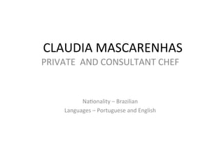 CLAUDIA	
  MASCARENHAS	
  
	
  PRIVATE	
  	
  AND	
  CONSULTANT	
  CHEF	
  
	
  
	
  
Na4onality	
  –	
  Brazilian	
  
Languages	
  –	
  Portuguese	
  and	
  English	
  	
  
 