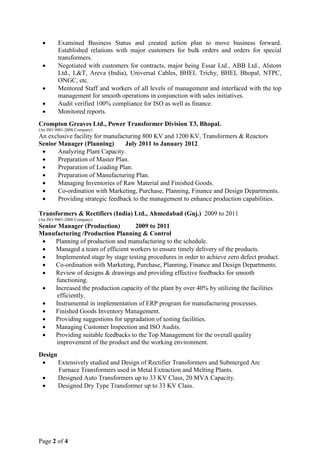 • Examined Business Status and created action plan to move business forward.
Established relations with major customers for bulk orders and orders for special
transformers.
• Negotiated with customers for contracts, major being Essar Ltd., ABB Ltd., Alstom
Ltd., L&T, Areva (India), Universal Cables, BHEL Trichy, BHEL Bhopal, NTPC,
ONGC, etc.
• Mentored Staff and workers of all levels of management and interfaced with the top
management for smooth operations in conjunction with sales initiatives.
• Audit verified 100% compliance for ISO as well as finance.
• Monitored reports.
Crompton Greaves Ltd., Power Transformer Division T3, Bhopal.
(An ISO 9001-2008 Company)
An exclusive facility for manufacturing 800 KV and 1200 KV, Transformers & Reactors
Senior Manager (Planning) July 2011 to January 2012
• Analyzing Plant Capacity.
• Preparation of Master Plan.
• Preparation of Loading Plan.
• Preparation of Manufacturing Plan.
• Managing Inventories of Raw Material and Finished Goods.
• Co-ordination with Marketing, Purchase, Planning, Finance and Design Departments.
• Providing strategic feedback to the management to enhance production capabilities.
Transformers & Rectifiers (India) Ltd., Ahmedabad (Guj.) 2009 to 2011
(An ISO 9001-2008 Company)
Senior Manager (Production) 2009 to 2011
Manufacturing /Production Planning & Control
• Planning of production and manufacturing to the schedule.
• Managed a team of efficient workers to ensure timely delivery of the products.
• Implemented stage by stage testing procedures in order to achieve zero defect product.
• Co-ordination with Marketing, Purchase, Planning, Finance and Design Departments.
• Review of designs & drawings and providing effective feedbacks for smooth
functioning.
• Increased the production capacity of the plant by over 40% by utilizing the facilities
efficiently.
• Instrumental in implementation of ERP program for manufacturing processes.
• Finished Goods Inventory Management.
• Providing suggestions for upgradation of testing facilities.
• Managing Customer Inspection and ISO Audits.
• Providing suitable feedbacks to the Top Management for the overall quality
improvement of the product and the working environment.
Design
• Extensively studied and Design of Rectifier Transformers and Submerged Arc
Furnace Transformers used in Metal Extraction and Melting Plants.
• Designed Auto Transformers up to 33 KV Class, 20 MVA Capacity.
• Designed Dry Type Transformer up to 33 KV Class.
Page 2 of 4
 
