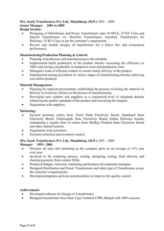 M/s. Seark Transformers Pvt. Ltd., Mandideep, (M.P.) 1993 – 2009
Senior Manager 2001 to 2009
Design Section:
• Designing of Distribution and Power Transformers upto 10 MVA, 33 KV Class and
Special Transformers viz. Rectifier Transformers, Auxiliary Transformers for
Railways, 25 KV Class as per the customer’s requirement.
• Review and modify designs of transformers for a defect free and economical
performance.
Manufacturing/Production Planning & Control:
• Planning of production and manufacturing to the schedule.
• Implemented batch production of the product thereby increasing the efficiency to
200% and saving considerably in manpower costs and production costs.
• Managed a team of efficient workers to ensure timely delivery of the product.
• Implemented testing procedures at various stages of manufacturing thereby achieving
zero defect products.
Material Management:
• Planning for material procurement, establishing the process of testing the material on
delivery to avoid any failures in the process of manufacturing.
• Developed new vendors and suppliers to a customized level of standards thereby
enhancing the quality standards of the product and increasing the margins.
• Negotiation with suppliers.
Marketing:
• Secured purchase orders from Tamil Nadu Electricity Board, Jharkhand State
Electricity Board, Chattissgarh State Electricity Board, Indian Railways besides
maintaining a regular flow of orders from Madhya Pradesh State Electricity Board
and other reputed sources.
• Negotiation with customers.
• Payment collection and inventory control.
M/s. Seark Transformers Pvt. Ltd., Mandideep, (M.P.) 1993 – 2009
Manager 1993 - 2001
• Oversaw all sales and marketing as the company grew on an average of 15% year
over year.
• Involved in the tendering process, costing, designing, testing, final delivery and
chasing payments from various SEBs.
• Produced budgets, forecasts, marketing and business development strategies.
• Designed Distribution and Power Transformers and other type of Transformers as per
the customer’s requirements.
• Developed programs, policies and procedures to improve the quality control.
Achievements
• Developed software for Design of Transformers.
• Designed transformers have been Type Tested at CPRI, Bhopal with 100% success.
Page 3 of 4
 