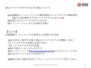 1-4. スパイスモデルの入手方法について

 (1)回路解析シミュレーションの解析精度=スパイスモデルの解析精度
     1個でも変な動作をするスパイスモデルがあるとNG
 (2)用途に応じたスパイスモデルを入手
 (3)シミュレーションをする回路は正確に


【まとめ】
回路解析シミュレータを効率よく活用する方法

 (1)自分が良く使用する電子部品のスパイスモデルは準備しておく
 <スパイスモデルの評価も必要不可欠>
 【スパイスモデルの入手方法】
 (a)電子部品メーカーから入手する
 (b)スパイス・パーク(http://wwwspicepark.info)からダウンロードする
 (c)自分でスパイスモデルを作成する

 (2)頻度の高い回路方式はテンプレートとしてファイルで持っておく

                  Copyright (C) Bee Technologies Inc.2012   14
 