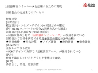 1.回路解析シミュレータを活用するための環境

回路製品の完成までのプロセス

仕様決定
[回路設計]
概念設計(コンセプトデザイン)⇒回路方式の選定
(例：DC-DCコンバータの場合25回路方式から選定)
詳細設計(部品選定及び回路図決定)
⇒回路設計の分野で「回路解析シミュレータ」が採用されている
回路設計で仕様を満足できる電子部品の選定(500万品種)
★回路動作 ★損失計算 ★ノイズ評価 ★熱的評価 ★安全評価
[基板設計]
基板レイアウト設計
⇒PCBデザインの分野で「基板設計ツール」が採用されている
[試作]
仕様を満足しているかどうかを実機にて確認
[量産]
歩留まり、品質、原価計算
           Copyright (C) Bee Technologies Inc.2012   2
 