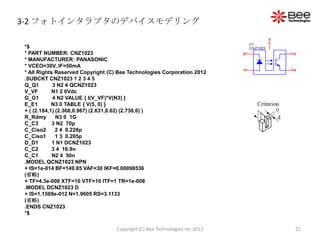 3-2 フォトインタラプタのデバイスモデリング
                                                                                          d
                                                                                U1
*$                                                                              CNZ1023
* PART NUMBER: CNZ1023                                                      2                 3
* MANUFACTURER: PANASONIC
* VCEO=30V, IF=50mA
                                                                            1                 4
* All Rights Reserved Copyright (C) Bee Technologies Corporation 2012
.SUBCKT CNZ1023 1 2 3 4 5
Q_Q1        3 N2 4 QCNZ1023
V_VF        N1 2 0Vdc
G_G1        4 N2 VALUE { I(V_VF)*V(N3) }
E_E1        N3 0 TABLE { V(5, 0) }
+ ( (2.184,1) (2.368,0.967) (2.631,0.02) (2.736,0) )
R_Rdmy        N3 0 1G
C_C3        3 N2 70p
C_Ciso2       2 4 0.228p
C_Ciso1       1 3 0.205p
D_D1        1 N1 DCNZ1023
C_C2        3 4 16.9n
C_C1        N2 4 50n
.MODEL QCNZ1023 NPN
+ IS=1e-014 BF=149.85 VAF=30 IKF=0.00098536
(省略)
+ TF=4.3e-006 XTF=10 VTF=10 ITF=1 TR=1e-008
.MODEL DCNZ1023 D
+ IS=1.1569e-012 N=1.9605 RS=3.1133
(省略)
.ENDS CNZ1023
*$

                                  Copyright (C) Bee Technologies Inc.2012                     21
 