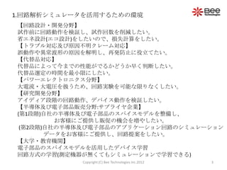 1.回路解析シミュレータを活用するための環境
【回路設計・開発分野】
試作前に回路動作を検証し、試作回数を削減したい。
省エネ設計(エコ設計)をしたいので、損失計算をしたい。
【トラブル対応及び原因不明クレーム対応】
誤動作や異常波形の原因を解明し、再発防止に役立てたい。
【代替品対応】
代替品によって今までの性能がでるかどうか早く判断したい。
代替品選定の時間を最小限にしたい。
【パワーエレクトロニクス分野】
大電流・大電圧を扱うため、回路実験を可能な限りなくしたい。
【研究開発分野】
アイディア段階の回路動作、デバイス動作を検証したい。
【半導体及び電子部品販売分野:サプライヤ企業】
(第1段階)自社の半導体及び電子部品のスパイスモデルを整備し、
         お客様にご提供し販促の機会を増やしたい。
 (第2段階)自社の半導体及び電子部品のアプリケーション回路のシミュレーション
       データをお客様にご提供し、回路提案をしたい。
【大学・教育機関】
電子部品のスパイスモデルを活用したデバイス学習
回路方式の学習(測定機器が無くてもシミュレーションで学習できる)
            Copyright (C) Bee Technologies Inc.2012   3
 