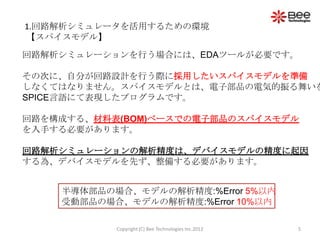 1.回路解析シミュレータを活用するための環境
【スパイスモデル】

回路解析シミュレーションを行う場合には、EDAツールが必要です。

その次に、自分が回路設計を行う際に採用したいスパイスモデルを準備
しなくてはなりません。スパイスモデルとは、電子部品の電気的振る舞いを
SPICE言語にて表現したプログラムです。

回路を構成する、材料表(BOM)ベースでの電子部品のスパイスモデル
を入手する必要があります。

回路解析シミュレーションの解析精度は、デバイスモデルの精度に起因
する為、デバイスモデルを先ず、整備する必要があります。


    半導体部品の場合、モデルの解析精度:%Error 5%以内
    受動部品の場合、モデルの解析精度:%Error 10%以内

           Copyright (C) Bee Technologies Inc.2012   5
 