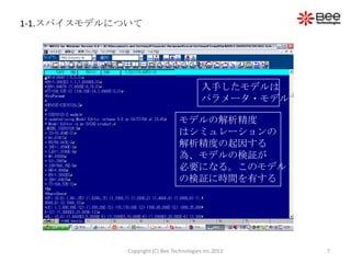 1-1.スパイスモデルについて




                                           入手したモデルは
                                           パラメータ・モデル

                                 モデルの解析精度
                                 はシミュレーションの
                                 解析精度の起因する
                                 為、モデルの検証が
                                 必要になる。このモデル
                                 の検証に時間を有する




             Copyright (C) Bee Technologies Inc.2012   7
 