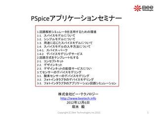 PSpiceアプリケーションセミナー
 1.回路解析シミュレータを活用するための環境
 1-1. スパイスモデルについて
 1-2. シンプルモデルについて
 1-3. 用途に応じたスパイスモデルについて
 1-4. スパイスモデルの入手方法について
 1-4-1. スパイス・パーク
 1-4-2. デバイスモデリングサービス
 2.回路方式をテンプレート化する
 2-1. コンセプトキット
 2-2. デザインキット
 2-3. デザインキットの配信サービスについ
 3.てセンサーのデバイスモデリング
 3-1. 酸素センサーのデバイスモデリング
 3-2. フォトインタラプタのデバイスモデリング
 3-3. フォトインタラプタのアプリケーション回路シミュレーション


         株式会社ビー・テクノロジー
          http://www.beetech.info
              2012年12月6日
                  堀米 毅
         Copyright (C) Bee Technologies Inc.2012   1
 