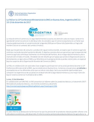 La FAOen la 11ª Conferencia Ministerialdela OMCen Buenos Aires, Argentina(MC11)
10-13 de diciembre de2017
La relación entre el comercio y la seguridad alimentaria suscita una atención cada vez mayor, tanto en la
agenda del comercio como en la del desarrollo. Se considera que el comercio equitativo es un factor que
impulsa poderosamente el cumplimiento de la Agenda 2030 para el Desarrollo Sostenible y el logro del
Hambre Cero en el contexto del cambio climático.
Dado que los patrones de consumo y producción siguen evolucionando, se espera que el comercio agrícola
continúe creciendo durante la próxima década. El objetivo consiste ahora en garantizar que la expansión del
comercio agrícola contribuya realmente a la eliminación del hambre, de la inseguridad alimentaria y de la
malnutrición en todo el mundo. Alrededor de este desafío gira el apoyo que presta la Organización para la
Alimentación y la Agricultura (FAO) a sus Miembros en la preparación de acuerdos comerciales, en especial
bajo los auspicios de la Organización Mundial del Comercio (OMC).
La FAO, en colaboración con asociados clave acogerá y participará en varios actos paralelos durante la 11ª
Conferencia Ministerial de la OMC, que se celebrará en Buenos Aires. Invitamos a las personas acreditadas a
acompañarnos en los diferentes actos que se indican más abajo. Será una excelente oportunidad para
compartir las experiencias de sus países en el desarrollo de la seguridad alimentaria y una mejor nutrición
bajo el sistema comercial multilateral de la OMC.
Lunes, 11 de diciembre
En colaboración con UNCTAD, la FAO presentará el Informe sobre los productos básicos y el desarrollo 2017:
Mercados de productos básicos, crecimiento económico y desarrollo
http://unctad.org/es/paginas/MeetingDetails.aspx?meetingid=1596
En este informe se destacarán las formas en las que los precios de los productos básicos pueden afectar a los
indicadores económicos y del desarrollo. El informe analiza sectores de productos básicos (la agricultura, la
 