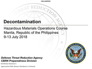 UNCLASSIFIED
Defense Threat Reduction Agency
CBRN Preparedness Division
Decontamination
Hazardous Materials Operations Course
Manila, Republic of the Philippines
9-13 July 2018
Distribution StatementA
Approved for Public Release: Distribution is Unlimited
 