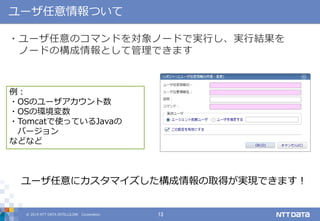 © 2019 NTT DATA INTELLILINK Corporation 13
ユーザ任意情報ついて
・ユーザ任意のコマンドを対象ノードで実行し、実行結果を
ノードの構成情報として管理できます
例：
・OSのユーザアカウント数
・OSの環境変数
・Tomcatで使っているJavaの
バージョン
などなど
ユーザ任意にカスタマイズした構成情報の取得が実現できます！
 
