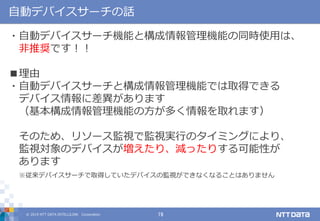 © 2019 NTT DATA INTELLILINK Corporation 19
自動デバイスサーチの話
・自動デバイスサーチ機能と構成情報管理機能の同時使用は、
非推奨です！！
■理由
・自動デバイスサーチと構成情報管理機能では取得できる
デバイス情報に差異があります
（基本構成情報管理機能の方が多く情報を取れます）
そのため、リソース監視で監視実行のタイミングにより、
監視対象のデバイスが増えたり、減ったりする可能性が
あります
※従来デバイスサーチで取得していたデバイスの監視ができなくなることはありません
 