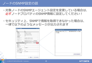 © 2019 NTT DATA INTELLILINK Corporation 22
ノードのSNMP設定の話
・対象ノードのSNMPエージェント設定を変更している場合は、
必ずノードプロパティのSNMP情報に設定してください！
・セキュリティ上、SNMPで情報を取得できなかった場合は、
一律で以下のようなメッセージが出力されます
 