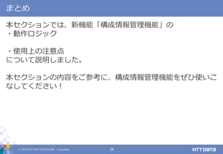 © 2019 NTT DATA INTELLILINK Corporation 24
まとめ
本セクションでは、新機能「構成情報管理機能」の
・動作ロジック
・使用上の注意点
について説明しました。
本セクションの内容をご参考に、構成情報管理機能をぜひ使いこ
なしてください！
 