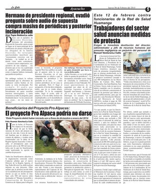 Entretenimiento
Entretenimiento
Entretenimiento
Entretenimiento
Entretenimiento
Entretenimiento
Ayacucho
Ayacucho
La Calle
La Calle
La Calle
La Calle Jueves 06 de Febrero del 2014
Trabajadores del sector
salud anuncian medidas
de protesta
a Secretaria General del Sin-
dicato de Trabajadores de la
Micro Red de Salud de San
L
Juan Bautista, y Presidenta de la
Coordinadora de los Sindicatos de
la Red de Salud Huamanga, Faride
López Gutiérrez, denunció una
serie de presuntas irregularidades
que se estarían produciendo en la
Red de Salud Huamanga, referidas
al perjuicio económico causado a
casi 400 trabajadores de las Micro
Redes de Carmen Alto, Belén,
Licenciados,SanJuanBautista,San-
ta Elena y Socos, toda vez que no se
habría cumplido con la actualiza-
ción de un software concerniente al
número de personal que labora en
cada establecimiento, para que de
acuerdo a una Resolución Ministe-
rial del Ministerio de Salud
(MINSA), reciban el pago de 300
nuevos soles por concepto de Aten-
ciónPrimariaenSalud(APS).
“Lo que sucede, es que los funcio-
narios de la Red de Salud Huaman-
ga no han cumplido con el pago del
bono por atención primaria en
salud, monto que asciende a 300
soles para el personal de salud no
médico, y para los médicos 450
soles mensuales, esto para las cinco
micro redes priorizadas en la
región. Aquí uno de los responsa-
bles es el jefe de recursos humanos
de la Red de Salud Huamanga, ya
que no se actualizó la cantidad de
recurso humano que cuenta cada
unidad ejecutora. Cabe precisar,
queeljefedeRR.HH señalóquedes-
conocía de todo esto, pero en la ciu-
dad de Lima me han manifestado
que han mandado de forma reitera-
tiva el requerimiento de la informa-
ción, lo que por cierto el plazo ven-
ció el 31 de enero y ahora nos ten-
dremosquequedarsinesebono has-
ta el próximo año, monto equiva-
lente a 4 mil 500 nuevos soles”,
expresó la dirigente del sector salud
delaprovinciadeHuamanga.
Asimismo, Faride López señaló que
el Ministerio de Economía y Finan-
zas trasfirió 63 mil nuevos soles
para el pago a 66 trabajadores, los
únicos que ingresaron al sistema en
que se actualizaba el número de per-
sonal de cada establecimiento de
salud, indicando que a la fecha no se
ha realizado el pago, desconocién-
dose el destino de ese presupuesto.
“Todas estas denuncias y otras ya se
han puesto de conocimiento alVice-
presidente regional de forma docu-
mentada, lamentablemente no toma
las acciones correctivas necesarias.
Por ello, estamos solicitando la des-
titución inmediata del actual Direc-
tor de la red de Salud Huamanga, al
igual que del administrador y el jefe
de recursos humanos”, acotó la Pre-
sidenta de la Coordinadora de los
Sindicatos de la Red de Salud Hua-
manga.
Por último, señaló que sumado a
eso, el gobierno regional habría des-
tinado un monto mayor de más de
200 mil nuevos soles aproximada-
mente, monto referido al pago por
guardias y que se debió cancelar a
mas tardar el mes de enero, preci-
sando que se desconoce el paradero
del presupuesto antes mencionado.
“Instamos a los trabajadores nom-
brados y contratados de los estable-
cimientos de salud de la provincia
de Huamanga, a unirse a la medida
de lucha convocada para este 12 de
febrero, ya que no se puede permitir
que estos funcionarios indolentes
continúen en sus cargo perjudicán-
donos económicamente”, finalizó
FarideLópez.
Cabe mencionar, que el Gerente del
CLAS Santa Elena, Richard Cahua,
ha mostrado su respaldo a la medida
de lucha convocada para el próximo
12 del presente mes, precisando que
para ello se está solicitando a la pre-
sidenta de la Coordinadora de los
Sindicatos de la Red de Salud Hua-
manga, que se apersone a su estable-
cimiento para informar con docu-
mentos en mano, las presuntas irre-
gularidades que se estarían come-
tiendo en la Red de Salud Huaman-
ga.
Este 12 de febrero contra
funcionarios de la Red de Salud
Huamanga
Exigen la inmediata destitución del director,
administrador y jefe de recursos humanos por
presunta negligencia en perjuicio del personal de
Beneficiarios del Proyecto ProAlpacas:
*Este Proyecto debió haber iniciado aún a fines de diciembre o enero del 2014
Hermano de presidente regional, evadió
pregunta sobre audio de supuesta
compra masiva de periódicos y posterior
incineración
El proyecto Pro Alpaca podría no darse
imos con el paradero de
S ó c r a t e s O s c o r i m a ,
hermano del presidente
D
Regional deAyacucho, quien ocupó
un lugar en la mesa principal de la
conferencia de prensa ofrecida por
los abogados de la familia
O s c o r i m a . E n r e i t e r a d a s
oportunidades manifestó que
“escasamente converso con mi
hermano, …la verdad no sé de
donde viene tanto comentario,
…nosotros somos empresarios, soy
ejecutivo de una empresa, …les
prometo que yo no voy a participar
en política” dijo enfáticamente,
como si alguien hubiera insinuado
quepodríaser político.
Sin embargo rechazó la valiosa
oportunidad que le ofrecimos de
esclarecer ciertos hechos en los
cuales se vería involucrado. Por
e j e m p l o . E l a u d i o q u e
presuntamente reproduciría su voz.
Inicialmente, no quiso escuchar
nuestras interrogantes, a tanta
insistencia evadió la pregunta, para
finalmente decir; “yo no conozco de
esas cosas… no me meto en
política”.
Sin embargo, Sócrates Oscorima
no quiso desmentir que fuera su
vozendichoaudio.
¿Señor Sócrates, es voz la del audio
sobre la quema de periódicos? – Le
increpamos reiteradas veces- luego
de concluida la conferencia de
prensa junto a Cesar Nakasaki. Per-
sonal aparentemente de su
seguridad nos alejó de él; sin
embargo logramos evadirlos
llegando nuevamente a Sócrates.
¿Es o no su voz? Volvimos a
interrogar. Un escueto “yo no
conozco de esas cosas… no me
meto en política” fue la respuesta
delhermanodeWilfredoOscorima.
Como se recuerda, el programa
Agenda Wari hizo público un audio
que al parecer sería la voz de
Sócrates Oscorima en el que
supuestamente se refería a que el
compraba los periódicos y los
quemaba en su casa , “….. mira
cuantos periódicos en mi casa se
han quemado, Perú 21 llegó al
aeropuerto, el tío me dice cómpralo,
todito, que no se venda afuera,
controlado. Yo lo he comprado
todito, llegó el avión, todo el
paquete, el tío me daba, incluso me
cuadruplicaba y yo lo incendiaba en
mi casa eso cuando era contrario”.
Partedelaudio.
asta la fecha, el Proyecto
Pro Alpaca no ha iniciado,
a pesar de que la fecha
H
máxima de inicio del pruecto era
enero de este año. Cerca de nueve
mil familias que se dedican a la
crianza de alpacas y vicuñas están
consternadas con la labor de la
RegiónAgrariaAyacucho. Como se
sabe, el presupuesto para este
proyecto solo es de 500 mil nuevos
soles, por lo que los beneficiarios
están analizando la opción de
cambiardeproyecto.
Todos los beneficiarios adscritos a
la organización conocida como
Copucna señalan que el nuevo
Director de la Región Agraria, el
Ing. Pedro Rivera Cea, debe realizar
mejoras en este proyecto. Ellos
opinan que la primera acción debe
ser la modificación del presupuesto
inicial, ya que su monto es muy
bajo: solo 500 mil nuevos soles
destinados al “Manejo Sostenible y
Conservación de Recursos
Genéticos de Alpaca para la Región
propuesto proyectos alternativos
como proyectos de forestación, de
mejoramiento de bofedales, de
pasturas, de conservación de
humedales, entre otros. Todos estos
proyectos atienden a la necesidad de
garantizar la producción cárnica y
fibra para el siguiente año. “Si no se
trabaja en estos temas, se corre el
riesgo de despoblamiento de estos
a n i m a l e s ” , s e ñ a l a n l o s
r e p r e s e n t a n t e s d e e s t a s
comunidadesaltoandinas.
Ayacucho”.
Asimismo, la tardanza en la fecha
de inició del proyecto alarma a los
beneficiarios. Proyecto Pro Alpaca
debió haber comenzado en enero de
este año. Frente a esta situación,
representantes del Copucna de los
beneficiarios están pidiendo que la
fecha de ejecución del proyecto sea
fijada o sino se debería dar inicio a
otroproyecto.
Los mismos beneficiarios han
Alan Tapia Robles/La calle
Félix Huamán Sánchez/La Calle
Manuel Ventura/La Calle
 