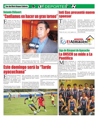 “Confiamosenhacerungrantorneo”
Este domingo será la “Tarde
ayacuchana”
Inti Gas presentó nuevo
sponsor
La UNSCH se mide a La
Pontifica
iendas "El A ma en"
l c
suscrib ó co venio con e
i n l
clu In i Gas eporte por
b t D s
T
t do e año. El dire tiv Oswald
o l c o o
Cotr na y e Adm ni trad r N lso
i l i s o e n
de la Cr z leg ro un el z
u l a n a f i
acuerdo pa a apo ar l instit ció
r y a a u n
ayacuch na
a .
" om s de cá y ste e ui o no
S o a e q p s
representa dignamente y es lo
menos que podemos hacer. Espera-
mos seguir por mucho tiempo y así
como nosotros ojalá que más
empresas de Ayacucho apoyen al
equipo",señalóNelson delaCruz.
De esta manera Inti Gas recibe un
nuevoapoyoeconómicoparalapró-
ximatemporada.
corregirán en el camino, pero tene-
mos el sueño de hacer cosas impor-
tantes en el torneo", comentó el téc-
nicoparaguayo.
Sobre si llegaría otro refuerzo más
al cuadro ayacuchano dijo, "con
medirá a Power en mayores damas,
a las 7.20 p.m. en la categoría
primera varones se medirá ABJAS
contra el Club San Antonio y a las
8.40 p.m. en superior varones
jugarán La Pontificia frente a la
UNSCH.
La modificación del rol de
encuentros se hizo en coordinación
de los delegados de los equipos
participantes.
l técnico de Inti Gas, el
p a r a g u a y o R o l a n d o
Chilavert, afirmó que tiene
E
un buen equipo además que llegarán
con ritmo para el debut ante Juan
Aurich en Chiclayo, por la primera
fechadelaCopaInca.
"Los partidos que hemos disputado
nos sirven para ir agarrando ritmo
de cara al torneo, y a través de estos
compromisos lo hemos logrado,
esperamos que el partido ante Cien-
ciano ante nuestra gente podamos
mostrar lo que tenemos", dijo el
estratega.
Chilavert ya piensa en el inicio de la
Copa Inca. "El equipo está bien ha
respondido de lo mejor a los traba-
jos, esperamos tener un equipo sóli-
do en las tres líneas y queremos lle-
gar en la mejor forma al partido con
Aurich del inicio del torneo", sostu-
vo elDT.
"Nosotros confiamos en el trabajo
que estamos haciendo para el tor-
neo, además de los jugadores que
han llegado se han acoplado de la
mejor manera al plantel, siempre
por ahí faltan ajustar detalles que se
ediante comunicado, la
directiva de la Liga
Distrital Mixta de
M
Básquet de Ayacucho (LDMBA),
informa de la variación del rol de los
partidos de los play off finales
correspondientes a hoy jueves, a
jugarseenelcoliseoCiudaddeCara-
cas.
Quedó establecido del siguiente
modo, en el primer partido a las 6.00
p.m. el amplio favorito para ganar la
categoría, Froebel Deportes Club se
este plantel comenzaremos y culmi-
naremos el torneo, tengo 25 jugado-
res de los cuales todos pueden ser
titulares, estamos de la mejor mane-
ra y solo queda afinar algunas cosas
para llegar bien al primer partido",
finalizó.
Liga de Básquet de Ayacucho
RolandoChilavert:
l plantel de Inti Gas continúa
su pretemporada, y ya
piensa en lo que será su
E
presentación este domingo 9 de
febrero en la denominada 'Tarde
ayacuchana' donde enfrentará a
Cienciano.
"Queremos tener otra vez el contac-
to con la hinchada y que se identifi-
quen nuevamente con nosotros.
Deseamos demostrar que este año el
equipo llegará más lejos", sostuvo
Prado.
Por otra parte,Yoshiro Salazar seña-
ló,"estees elmejormomentodedar-
le cara a la gente y presentarles lo
que tenemos. Llegamos bien para el
torneo y estamos seguros que hare-
mos un gran papel siempre de la
manoconelhincha",dijoelvolante.
Lospreciosdelasentradasson popu-
lares:
Occidente:15.00 nuevos soles
Oriente:10.00 nuevos soles
Norte-Sur:5.00 nuevos soles
 