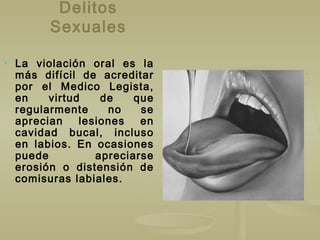 Delitos
Sexuales
 La violación oral es la
más difícil de acreditar
por el Medico Legista,
en virtud de que
regularmente no se
aprecian lesiones en
cavidad bucal, incluso
en labios. En ocasiones
puede apreciarse
erosión o distensión de
comisuras labiales.
 
