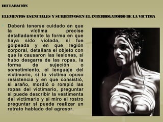 DECLARACIÓN
ELEMENTOS ESENCIALES Y SUBJETIVOSEN EL INTERROGATORIO DE LA VICTIMA
 Deberá tenerse cuidado en que
la víctima precise
detalladamente la forma en que
haya sido violada, si fue
golpeada y en que región
corporal, detallara el objeto con
que le causaron las lesiones, si
hubo desgarre de las ropas, la
forma de sujeción o
sometimiento, el lenguaje del
victimario, si la víctima opuso
resistencia y en que consistió,
si araño, mordió o rompió las
ropas del victimario, preguntar
si puede describir la vestimenta
del victimario y si miro el rostro
preguntar si puede realizar un
retrato hablado del agresor.
 