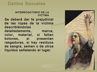 Delitos Sexuales
 Se deberá dar fe prejudicial
de las ropas de la víctima
describiéndolas
detalladamente, marca,
color, material, si faltan
botones, si presentan
rasgaduras, si hay residuos
de sangre, semen o de otros
líquidos señalando el lugar.
INTERROGATORIO DE LA
VICTIMA
 
