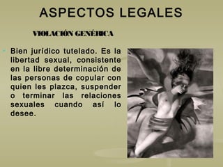 ASPECTOS LEGALES
 Bien jurídico tutelado. Es la
libertad sexual, consistente
en la libre determinación de
las personas de copular con
quien les plazca, suspender
o terminar las relaciones
sexuales cuando así lo
desee.
VIOLACIÓN GENÉRICA
 