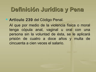 Definición Jurídica y PenaDefinición Jurídica y Pena
 Artículo 239 del Código Penal.
Al que por medio de la violencia física o moral
tenga cópula anal, vaginal u oral con una
persona sin la voluntad de ésta, se le aplicará
prisión de cuatro a doce años y multa de
cincuenta a cien veces el salario.
 
