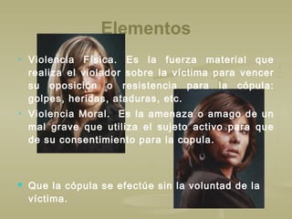 Elementos
 Violencia Física. Es la fuerza material que
realiza el violador sobre la víctima para vencer
su oposición o resistencia para la cópula:
golpes, heridas, ataduras, etc.
 Violencia Moral. Es la amenaza o amago de un
mal grave que utiliza el sujeto activo para que
de su consentimiento para la copula.
 Que la cópula se efectúe sin la voluntad de la
víctima.
 
