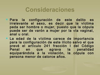 Consideraciones
 Para la configuración de este delito es
irrelevante el sexo, es decir que la víctima
peda ser hombre o mujer, puesto que la cópula
puede ser de varón a mujer por la vía vaginal,
anal u oral.
 La edad de la víctima carece de importancia
para la configuración de este ilícito salvo el que
prevé el artículo 241 fracción I del Código
Penal en que agrava la penalidad
equiparándola a la violación, la cópula con
persona menor de catorce años.
 