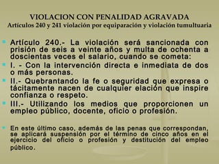 VIOLACION CON PENALIDAD AGRAVADA
Artículos 240 y 241 violación por equiparación y violación tumultuaria
 Artículo 240.- La violación será sancionada con
prisión de seis a veinte años y multa de ochenta a
doscientas veces el salario, cuando se cometa:
 I. - Con la intervención directa e inmediata de dos
o más personas.
 II.- Quebrantando la fe o seguridad que expresa o
tácitamente nacen de cualquier elación que inspire
confianza o respeto.
 III.- Utilizando los medios que proporcionen un
empleo público, docente, oficio o profesión.
 En este último caso, además de las penas que correspondan,
se aplicará suspensión por el término de cinco años en el
ejercicio del oficio o profesión y destitución del empleo
público.
 