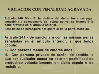 VIOLACION CON PENALIDAD AGRAVADA
 Articulo 240 Bis.- Si la víctima del delito fuere cónyuge,
concubina o concubinario del sujeto activo, se impondrá la
pena prevista en el artículo anterior.
 Este delito se perseguirá por querella de la parte ofendida.
 Artículo 241.- Se sancionará con las mismas penas
señaladas en el artículo anterior, al que tenga
cópula:
 I.- Con persona menor de catorce años.
 II.- Con persona privada de razón, de sentido, o
que por cualquier causa no esté en posibilidad de
producirse voluntariamente en dicha cópula o de
resistirla.
 