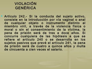 VIOLACIÓN
GENÉRICA
 Artículo 242.- Si la conducta del sujeto activo,
consiste en la introducción por vía vaginal o anal
de cualquier objeto o instrumento distinto al
miembro viril, a través de la violencia física o
moral o sin el consentimiento de la víctima, la
pena de prisión será de tres a doce años. Si
concurre cualquiera de las hipótesis a que se
refiere el artículo 240 o se desarrolla en los
sujetos pasivos que prevé el artículo 241, la pena
de prisión será de cuatro a quince años y multa
de cincuenta a cien veces el salario.
 