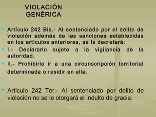 VIOLACIÓN
GENÉRICA
 Artículo 242 Bis.- Al sentenciado por el delito de
violación además de las sanciones establecidas
en los artículos anteriores, se le decretará:
 I.- Declararlo sujeto a la vigilancia de la
autoridad.
 Il.- Prohibirle ir a una circunscripción territorial
determinada o residir en ella.
 Artículo 242 Ter.- Al sentenciado por delito de
violación no se le otorgará el indulto de gracia.
 
