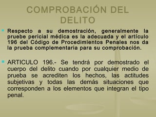 COMPROBACIÓN DEL
DELITO
 Respecto a su demostración, generalmente la
pruebe pericial médica es la adecuada y el artículo
196 del Código de Procedimientos Penales nos da
la prueba complementaria para su comprobación.
 ARTICULO 196.- Se tendrá por demostrado el
cuerpo del delito cuando por cualquier medio de
prueba se acrediten los hechos, las actitudes
subjetivas y todas las demás situaciones que
corresponden a los elementos que integran el tipo
penal.
 