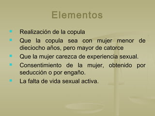 Elementos
 Realización de la copula
 Que la copula sea con mujer menor de
dieciocho años, pero mayor de catorce
 Que la mujer carezca de experiencia sexual.
 Consentimiento de la mujer, obtenido por
seducción o por engaño.
 La falta de vida sexual activa.
 
