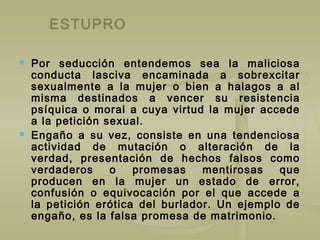 ESTUPRO
 Por seducción entendemos sea la maliciosa
conducta lasciva encaminada a sobrexcitar
sexualmente a la mujer o bien a halagos a al
misma destinados a vencer su resistencia
psíquica o moral a cuya virtud la mujer accede
a la petición sexual.
 Engaño a su vez, consiste en una tendenciosa
actividad de mutación o alteración de la
verdad, presentación de hechos falsos como
verdaderos o promesas mentirosas que
producen en la mujer un estado de error,
confusión o equivocación por el que accede a
la petición erótica del burlador. Un ejemplo de
engaño, es la falsa promesa de matrimonio.
 