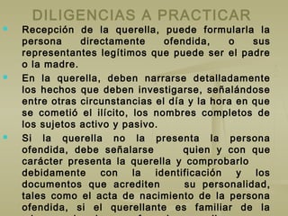 DILIGENCIAS A PRACTICAR
 Recepción de la querella, puede formularla la
persona directamente ofendida, o sus
representantes legítimos que puede ser el padre
o la madre.
 En la querella, deben narrarse detalladamente
los hechos que deben investigarse, señalándose
entre otras circunstancias el día y la hora en que
se cometió el ilícito, los nombres completos de
los sujetos activo y pasivo.
 Si la querella no la presenta la persona
ofendida, debe señalarse quien y con que
carácter presenta la querella y comprobarlo
debidamente con la identificación y los
documentos que acrediten su personalidad,
tales como el acta de nacimiento de la persona
ofendida, si el querellante es familiar de la
 
