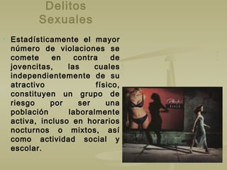 Delitos
Sexuales
 Estadísticamente el mayor
número de violaciones se
comete en contra de
jovencitas, las cuales
independientemente de su
atractivo físico,
constituyen un grupo de
riesgo por ser una
población laboralmente
activa, incluso en horarios
nocturnos o mixtos, así
como actividad social y
escolar.
 