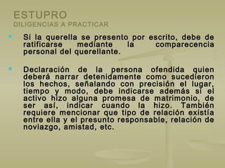 ESTUPRO
DILIGENCIAS A PRACTICAR
 Si la querella se presento por escrito, debe de
ratificarse mediante la comparecencia
personal del querellante.
 Declaración de la persona ofendida quien
deberá narrar detenidamente como sucedieron
los hechos, señalando con precisión el lugar,
tiempo y modo, debe indicarse además si el
activo hizo alguna promesa de matrimonio, de
ser así, indicar cuando la hizo. También
requiere mencionar que tipo de relación existía
entre ella y el presunto responsable, relación de
noviazgo, amistad, etc.
 