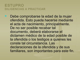 ESTUPRO
DILIGENCIAS A PRACTICAR
 Debe comprobarse la edad de la mujer
ofendida. Esto puede hacerse mediante
el acta de nacimiento, principalmente.
De no ser posible recabar tal
documento, deberá elaborarse el
dictamen médico de la edad posible de
la ofendida o los testigos a quienes les
conste tal circunstancia. Las
declaraciones de la ofendida y de sus
familiares, son importantes para este fin.
 
