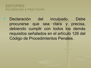 ESTUPRO
DILIGENCIAS A PRACTICAR
 Declaración del inculpado. Debe
procurarse que sea clara y precisa,
debiendo cumplir con todos los demás
requisitos señalados en el artículo 126 del
Código de Procedimientos Penales.
 