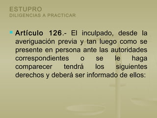 ESTUPRO
DILIGENCIAS A PRACTICAR
 Artículo 126.- El inculpado, desde la
averiguación previa y tan luego como se
presente en persona ante las autoridades
correspondientes o se le haga
comparecer tendrá los siguientes
derechos y deberá ser informado de ellos:
 