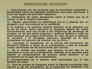 DERECHOS DEL INCULPADODERECHOS DEL INCULPADO
 I.- Comunicarse con las personas que se encuentren presentes y
permitírsele hacer las llamadas telefónicas que sean oportunas, a
juicio del órgano de autoridad respectivo.
 II.- Abstenerse de rendir declaración sobre el hecho que se le
imputa, si así lo creyere adecuado.
 III.- Recibir oportunidad de defenderse por sí y además por un
abogado o por una persona de su confianza.
 Si no pudiera o no quisiera nombrar defensor se le asignará uno
de los de oficio. Quien patrocine al inculpado deberá ser citado
oportunamente para que acuda a las diligencias de desahogo de
pruebas, en las que podrá preguntar a quienes declaren y hará las
observaciones que juzgue pertinentes. En caso de que el defensor
no acudiere y el inculpado estuviere detenido se le hará
comparecer sin perjuicio de nombrar uno de oficio.
 IV.- Consultar el expediente, en la oficina del funcionario del
Ministerio Público a cargo de la averiguación, y que se expidan
copias certificadas de las actuaciones que solicite.
 V.- Se le reciban las pruebas que ofrezca, si con ello no se
entorpece el curso de la averiguación. Además se le auxiliará para
obtener la comparecencia de quienes deban declarar, si se
encuentran en el lugar del procedimiento.
 El incumplimiento de lo anterior será sancionado por lo que
señalen las leyes.
 VI.- Que se provea de inmediato sobre la libertad provisional bajo
caución y, de ser procedente, se le excarcele sin dilatación una
 