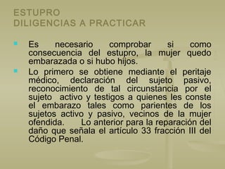 ESTUPRO
DILIGENCIAS A PRACTICAR
 Es necesario comprobar si como
consecuencia del estupro, la mujer quedo
embarazada o si hubo hijos.
 Lo primero se obtiene mediante el peritaje
médico, declaración del sujeto pasivo,
reconocimiento de tal circunstancia por el
sujeto activo y testigos a quienes les conste
el embarazo tales como parientes de los
sujetos activo y pasivo, vecinos de la mujer
ofendida. Lo anterior para la reparación del
daño que señala el artículo 33 fracción III del
Código Penal.
 