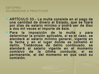 ESTUPRO
DILIGENCIAS A PRACTICAR
 ARTÍCULO 33.- La multa consiste en el pago de
una cantidad de dinero al Estado, que se fijará
por días de salario mínimo y podrá ser de diez
a dos mil veces el importe de éste.
 Para la imposición de la multa y para
determinar la prisión aplicable, si es el caso, se
atenderá al salario mínimo general, vigente en
la fecha y en el lugar donde se cometió el
delito. Tratándose de delito continuado, se
atenderá al salario vigente en el momento
comisivo de la última conducta; si es
permanente, al del momento en que cesó su
comisión.
 