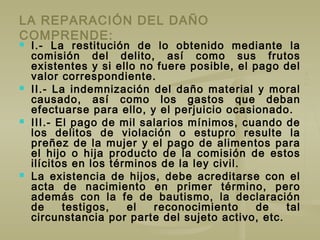 LA REPARACIÓN DEL DAÑO
COMPRENDE:
 I.- La restitución de lo obtenido mediante la
comisión del delito, así como sus frutos
existentes y si ello no fuere posible, el pago del
valor correspondiente.
 II.- La indemnización del daño material y moral
causado, así como los gastos que deban
efectuarse para ello, y el perjuicio ocasionado.
 III.- El pago de mil salarios mínimos, cuando de
los delitos de violación o estupro resulte la
preñez de la mujer y el pago de alimentos para
el hijo o hija producto de la comisión de estos
ilícitos en los términos de la ley civil.
 La existencia de hijos, debe acreditarse con el
acta de nacimiento en primer término, pero
además con la fe de bautismo, la declaración
de testigos, el reconocimiento de tal
circunstancia por parte del sujeto activo, etc.
 