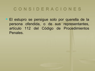 C O N S I D E R A C I O N E S
 El estupro se persigue solo por querella de la
persona ofendida, o de sus representantes,
artículo 112 del Código de Procedimientos
Penales.
 