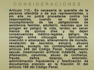 C O N S I D E R A C I O N E S
 Artículo 112.- Es necesaria la querella de la
persona ofendida o de sus representantes, y
sin ella no podrá procederse contra los
responsables, cuando se trate de
incumplimiento de las obligaciones de
asistencia familiar, adulterio, lesiones que no
pongan en peligro la vida, tarden en sanar
menos de quince días y no dejen
consecuencias médico-legales, peligro de
contagio entre cónyuges y concubinos,
coacción o amenazas, allanamiento de morada,
revelación de secretos, estupro, abusos
sexuales, excepto los contemplados en el
artículo 246 del Código Penal, hostigamiento
sexual, inseminación artificial indebida, rapto,
difamación, calumnia, abuso de confianza,
fraude, daños, despojo, extorsión,
administración fraudulenta y falsificación de
documentos previsto en la fracción XI del
artículo 168 del Código Penal.
 
