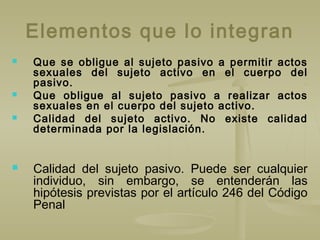 Elementos que lo integran
 Que se obligue al sujeto pasivo a permitir actos
sexuales del sujeto activo en el cuerpo del
pasivo.
 Que obligue al sujeto pasivo a realizar actos
sexuales en el cuerpo del sujeto activo.
 Calidad del sujeto activo. No existe calidad
determinada por la legislación.
 Calidad del sujeto pasivo. Puede ser cualquier
individuo, sin embargo, se entenderán las
hipótesis previstas por el artículo 246 del Código
Penal
 