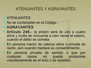 ATENUANTES Y AGRAVANTESATENUANTES Y AGRAVANTES
 ATENUANTES
 No se contemplan en el Código.
 AGRAVANTES
 Artículo 246.- la prisión será de uno a cuatro
años y multa de cincuenta a cien veces el salario,
cuando el delito se cometa:
 En persona menor de catorce años o privada de
razón, aún cuando mediare su consentimiento.
 En persona privada de sentido o que por
cualquier causa no pueda producirse
voluntariamente en el acto o de resistirlo.
 